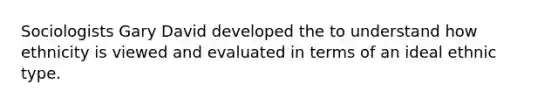 Sociologists Gary David developed the to understand how ethnicity is viewed and evaluated in terms of an ideal ethnic type.
