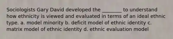 Sociologists Gary David developed the ________ to understand how ethnicity is viewed and evaluated in terms of an ideal ethnic type. a. model minority b. deficit model of ethnic identity c. matrix model of ethnic identity d. ethnic evaluation model