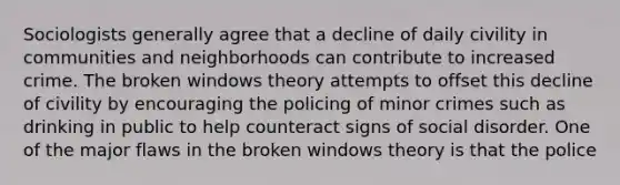 Sociologists generally agree that a decline of daily civility in communities and neighborhoods can contribute to increased crime. The broken windows theory attempts to offset this decline of civility by encouraging the policing of minor crimes such as drinking in public to help counteract signs of social disorder. One of the major flaws in the broken windows theory is that the police