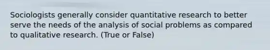 Sociologists generally consider quantitative research to better serve the needs of the analysis of social problems as compared to qualitative research. (True or False)