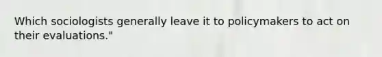 Which sociologists generally leave it to policymakers to act on their evaluations."