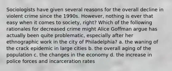 Sociologists have given several reasons for the overall decline in violent crime since the 1990s. However, nothing is ever that easy when it comes to society, right? Which of the following rationales for decreased crime might Alice Goffman argue has actually been quite problematic, especially after her ethnographic work in the city of Philadelphia? a. the waning of the crack epidemic in large cities b. the overall aging of the population c. the changes in the economy d. the increase in police forces and incarceration rates