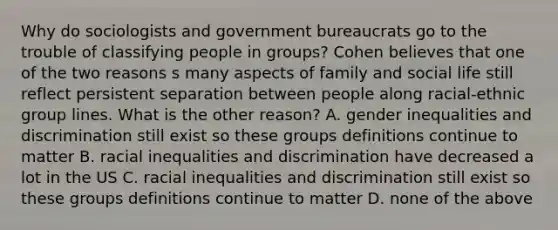 Why do sociologists and government bureaucrats go to the trouble of classifying people in groups? Cohen believes that one of the two reasons s many aspects of family and social life still reflect persistent separation between people along racial-ethnic group lines. What is the other reason? A. gender inequalities and discrimination still exist so these groups definitions continue to matter B. racial inequalities and discrimination have decreased a lot in the US C. racial inequalities and discrimination still exist so these groups definitions continue to matter D. none of the above