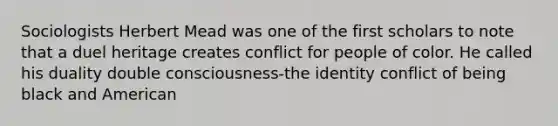 Sociologists Herbert Mead was one of the first scholars to note that a duel heritage creates conflict for people of color. He called his duality double consciousness-the identity conflict of being black and American