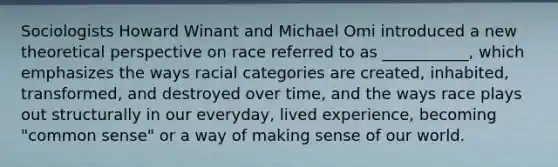 Sociologists Howard Winant and Michael Omi introduced a new theoretical perspective on race referred to as ___________, which emphasizes the ways racial categories are created, inhabited, transformed, and destroyed over time, and the ways race plays out structurally in our everyday, lived experience, becoming "common sense" or a way of making sense of our world.