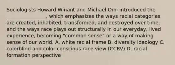 Sociologists Howard Winant and Michael Omi introduced the ________________, which emphasizes the ways racial categories are created, inhabited, transformed, and destroyed over time, and the ways race plays out structurally in our everyday, lived experience, becoming "common sense" or a way of making sense of our world. A. white racial frame B. diversity ideology C. colorblind and color conscious race view (CCRV) D. racial formation perspective