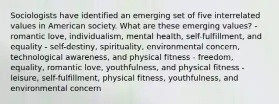 Sociologists have identified an emerging set of five interrelated values in American society. What are these emerging values? - romantic love, individualism, mental health, self-fulfillment, and equality - self-destiny, spirituality, environmental concern, technological awareness, and physical fitness - freedom, equality, romantic love, youthfulness, and physical fitness - leisure, self-fulfillment, physical fitness, youthfulness, and environmental concern