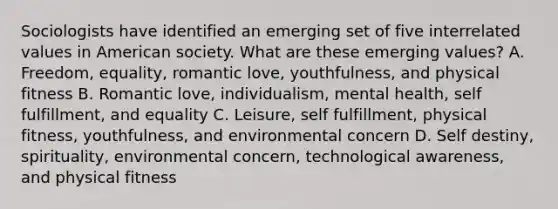 Sociologists have identified an emerging set of five interrelated values in American society. What are these emerging values? A. Freedom, equality, romantic love, youthfulness, and physical fitness B. Romantic love, individualism, mental health, self fulfillment, and equality C. Leisure, self fulfillment, physical fitness, youthfulness, and environmental concern D. Self destiny, spirituality, environmental concern, technological awareness, and physical fitness