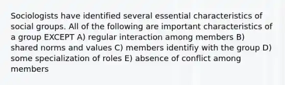 Sociologists have identified several essential characteristics of <a href='https://www.questionai.com/knowledge/ktC4lbKwl5-social-groups' class='anchor-knowledge'>social groups</a>. All of the following are important characteristics of a group EXCEPT A) regular interaction among members B) shared norms and values C) members identifiy with the group D) some specialization of roles E) absence of conflict among members