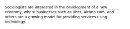 Sociologists are interested in the development of a new ______ economy, where businesses such as Uber, Airbnb.com, and others are a growing model for providing services using technology.