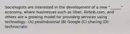 Sociologists are interested in the development of a new "______" economy, where businesses such as Uber, Airbnb.com, and others are a growing model for providing services using technology.: (A) postindustrial (B) Google (C) sharing (D) technocratic