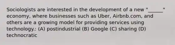 Sociologists are interested in the development of a new "______" economy, where businesses such as Uber, Airbnb.com, and others are a growing model for providing services using technology.: (A) postindustrial (B) Google (C) sharing (D) technocratic