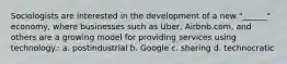 Sociologists are interested in the development of a new "______" economy, where businesses such as Uber, Airbnb.com, and others are a growing model for providing services using technology.: a. postindustrial b. Google c. sharing d. technocratic