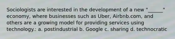 Sociologists are interested in the development of a new "______" economy, where businesses such as Uber, Airbnb.com, and others are a growing model for providing services using technology.: a. postindustrial b. Google c. sharing d. technocratic