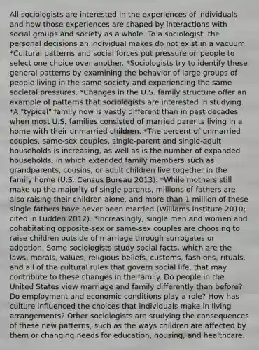 All sociologists are interested in the experiences of individuals and how those experiences are shaped by interactions with social groups and society as a whole. To a sociologist, the personal decisions an individual makes do not exist in a vacuum. *Cultural patterns and social forces put pressure on people to select one choice over another. *Sociologists try to identify these general patterns by examining the behavior of large groups of people living in the same society and experiencing the same societal pressures. *Changes in the U.S. family structure offer an example of patterns that sociologists are interested in studying. *A "typical" family now is vastly different than in past decades when most U.S. families consisted of married parents living in a home with their unmarried children. *The percent of unmarried couples, same-sex couples, single-parent and single-adult households is increasing, as well as is the number of expanded households, in which extended family members such as grandparents, cousins, or adult children live together in the family home (U.S. Census Bureau 2013). *While mothers still make up the majority of single parents, millions of fathers are also raising their children alone, and more than 1 million of these single fathers have never been married (Williams Institute 2010; cited in Ludden 2012). *Increasingly, single men and women and cohabitating opposite-sex or same-sex couples are choosing to raise children outside of marriage through surrogates or adoption. Some sociologists study social facts, which are the laws, morals, values, religious beliefs, customs, fashions, rituals, and all of the cultural rules that govern social life, that may contribute to these changes in the family. Do people in the United States view marriage and family differently than before? Do employment and economic conditions play a role? How has culture influenced the choices that individuals make in living arrangements? Other sociologists are studying the consequences of these new patterns, such as the ways children are affected by them or changing needs for education, housing, and healthcare.