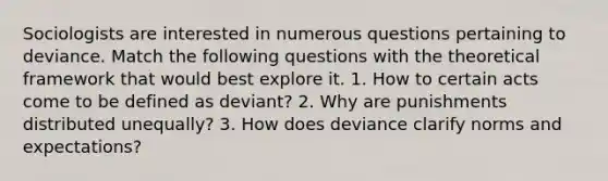 Sociologists are interested in numerous questions pertaining to deviance. Match the following questions with the theoretical framework that would best explore it. 1. How to certain acts come to be defined as deviant? 2. Why are punishments distributed unequally? 3. How does deviance clarify norms and expectations?