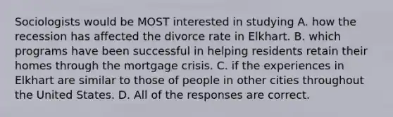 Sociologists would be MOST interested in studying A. how the recession has affected the divorce rate in Elkhart. B. which programs have been successful in helping residents retain their homes through the mortgage crisis. C. if the experiences in Elkhart are similar to those of people in other cities throughout the United States. D. All of the responses are correct.