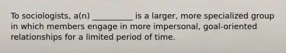 To sociologists, a(n) __________ is a larger, more specialized group in which members engage in more impersonal, goal-oriented relationships for a limited period of time.