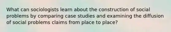 What can sociologists learn about the construction of social problems by comparing case studies and examining the diffusion of social problems claims from place to place?