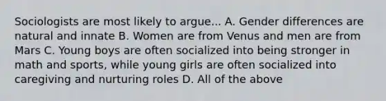 Sociologists are most likely to argue... A. Gender differences are natural and innate B. Women are from Venus and men are from Mars C. Young boys are often socialized into being stronger in math and sports, while young girls are often socialized into caregiving and nurturing roles D. All of the above