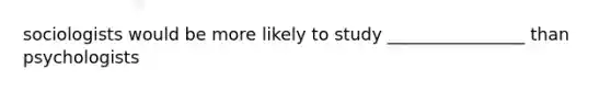 sociologists would be more likely to study ________________ than psychologists