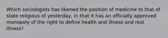 Which sociologists has likened the position of medicine to that of state religious of yesterday, in that it has an officially approved monopoly of the right to define health and illness and rest illness?