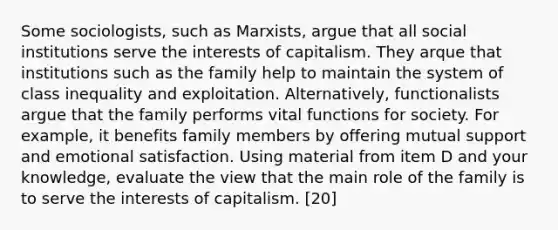 Some sociologists, such as Marxists, argue that all social institutions serve the interests of capitalism. They arque that institutions such as the family help to maintain the system of class inequality and exploitation. Alternatively, functionalists argue that the family performs vital functions for society. For example, it benefits family members by offering mutual support and emotional satisfaction. Using material from item D and your knowledge, evaluate the view that the main role of the family is to serve the interests of capitalism. [20]