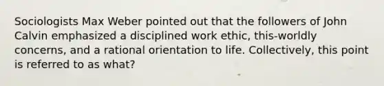 Sociologists Max Weber pointed out that the followers of John Calvin emphasized a disciplined work ethic, this-worldly concerns, and a rational orientation to life. Collectively, this point is referred to as what?