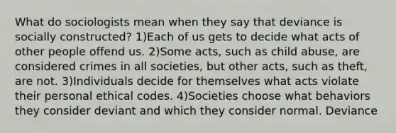 What do sociologists mean when they say that deviance is socially constructed? 1)Each of us gets to decide what acts of other people offend us. 2)Some acts, such as child abuse, are considered crimes in all societies, but other acts, such as theft, are not. 3)Individuals decide for themselves what acts violate their personal ethical codes. 4)Societies choose what behaviors they consider deviant and which they consider normal. Deviance