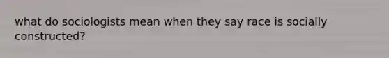 what do sociologists mean when they say race is socially constructed?