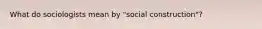 What do sociologists mean by "social construction"?