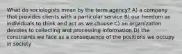 What do sociologists mean by the term agency? A) a company that provides clients with a particular service B) our freedom as individuals to think and act as we choose C) an organization devotes to collecting and processing information D) the constraints we face as a consequence of the positions we occupy in society