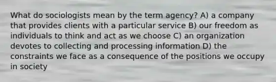 What do sociologists mean by the term agency? A) a company that provides clients with a particular service B) our freedom as individuals to think and act as we choose C) an organization devotes to collecting and processing information D) the constraints we face as a consequence of the positions we occupy in society