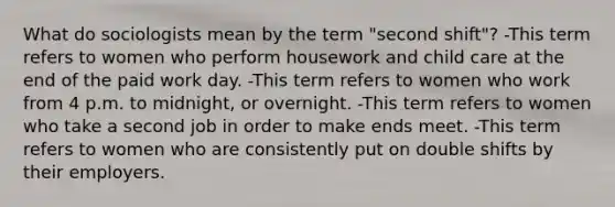 What do sociologists mean by the term "second shift"? -This term refers to women who perform housework and child care at the end of the paid work day. -This term refers to women who work from 4 p.m. to midnight, or overnight. -This term refers to women who take a second job in order to make ends meet. -This term refers to women who are consistently put on double shifts by their employers.