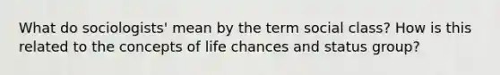 What do sociologists' mean by the term social class? How is this related to the concepts of life chances and status group?