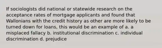 If sociologists did national or statewide research on the acceptance rates of mortgage applicants and found that Wallonians with the credit history as other are more likely to be turned down for loans, this would be an example of a. a misplaced fallacy b. institutional discrimination c. individual discrimination d. prejudice