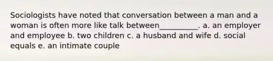 Sociologists have noted that conversation between a man and a woman is often more like talk between__________. a. an employer and employee b. two children c. a husband and wife d. social equals e. an intimate couple