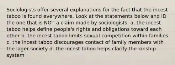 Sociologists offer several explanations for the fact that the incest taboo is found everywhere. Look at the statements below and ID the one that is NOT a claim made by sociologists. a. the incest taboo helps define people's rights and obligations toward each other b. the incest taboo limits sexual competition within families c. the incest taboo discourages contact of family members with the lager society d. the incest taboo helps clarify the kinship system