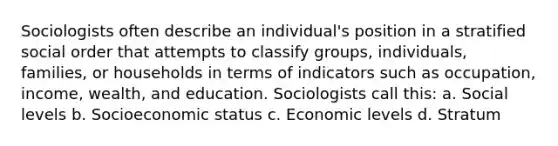 Sociologists often describe an individual's position in a stratified social order that attempts to classify groups, individuals, families, or households in terms of indicators such as occupation, income, wealth, and education. Sociologists call this: a. Social levels b. Socioeconomic status c. Economic levels d. Stratum