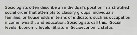 Sociologists often describe an individual's position in a stratified social order that attempts to classify groups, individuals, families, or households in terms of indicators such as occupation, income, wealth, and education. Sociologists call this: -Social levels -Economic levels -Stratum -Socioeconomic status