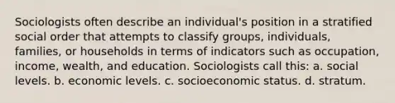 Sociologists often describe an individual's position in a stratified social order that attempts to classify groups, individuals, families, or households in terms of indicators such as occupation, income, wealth, and education. Sociologists call this: a. social levels. b. economic levels. c. socioeconomic status. d. stratum.