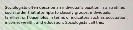 Sociologists often describe an individual's position in a stratified social order that attempts to classify groups, individuals, families, or households in terms of indicators such as occupation, income, wealth, and education. Sociologists call this: