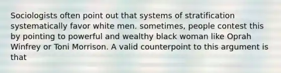 Sociologists often point out that systems of stratification systematically favor white men. sometimes, people contest this by pointing to powerful and wealthy black woman like Oprah Winfrey or Toni Morrison. A valid counterpoint to this argument is that