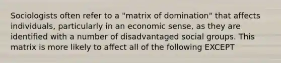 Sociologists often refer to a "matrix of domination" that affects individuals, particularly in an economic sense, as they are identified with a number of disadvantaged social groups. This matrix is more likely to affect all of the following EXCEPT