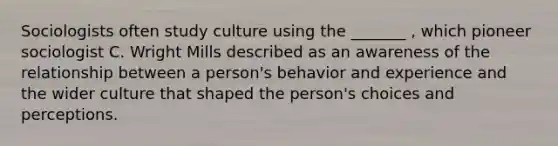 Sociologists often study culture using the _______ , which pioneer sociologist C. Wright Mills described as an awareness of the relationship between a person's behavior and experience and the wider culture that shaped the person's choices and perceptions.