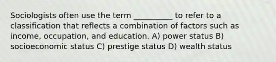 Sociologists often use the term __________ to refer to a classification that reflects a combination of factors such as income, occupation, and education. A) ​power status B) ​socioeconomic status C) ​prestige status D) ​wealth status