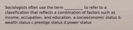 Sociologists often use the term __________ to refer to a classification that reflects a combination of factors such as income, occupation, and education. a.​socioeconomic status b.​wealth status c.​prestige status d.​power status