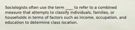 Sociologists often use the term ____ to refer to a combined measure that attempts to classify individuals, families, or households in terms of factors such as income, occupation, and education to determine class location.