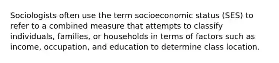 Sociologists often use the term socioeconomic status (SES) to refer to a combined measure that attempts to classify individuals, families, or households in terms of factors such as income, occupation, and education to determine class location.