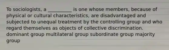 To sociologists, a __________ is one whose members, because of physical or cultural characteristics, are disadvantaged and subjected to unequal treatment by the controlling group and who regard themselves as objects of collective discrimination. dominant group multilateral group subordinate group majority group